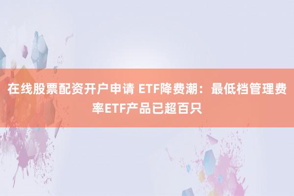 在线股票配资开户申请 ETF降费潮：最低档管理费率ETF产品已超百只