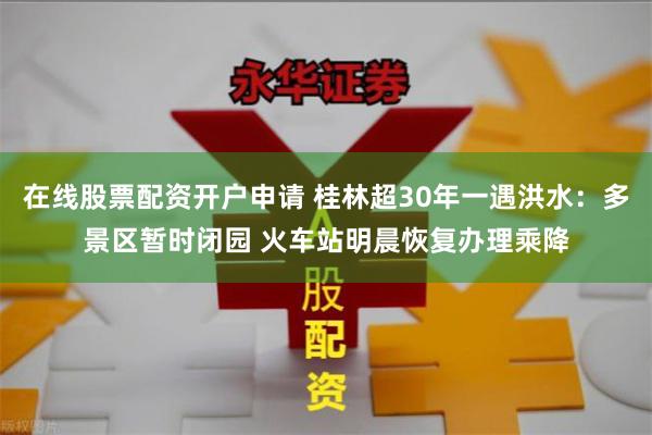 在线股票配资开户申请 桂林超30年一遇洪水：多景区暂时闭园 火车站明晨恢复办理乘降