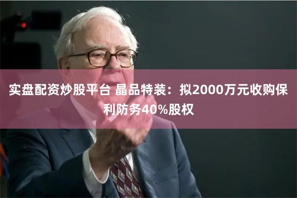 实盘配资炒股平台 晶品特装：拟2000万元收购保利防务40%股权