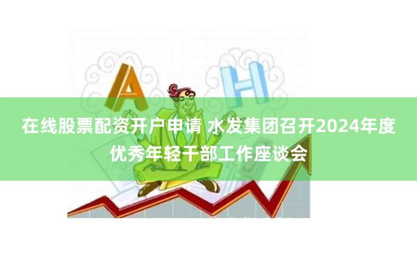 在线股票配资开户申请 水发集团召开2024年度优秀年轻干部工作座谈会