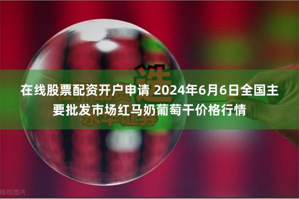 在线股票配资开户申请 2024年6月6日全国主要批发市场红马奶葡萄干价格行情