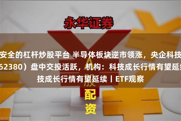 安全的杠杆炒股平台 半导体板块逆市领涨，央企科技引领ETF（562380）盘中交投活跃，机构：科技成长行情有望延续丨ETF观察