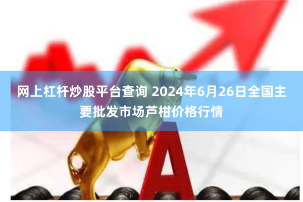 网上杠杆炒股平台查询 2024年6月26日全国主要批发市场芦柑价格行情