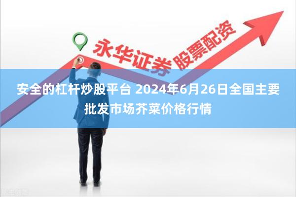 安全的杠杆炒股平台 2024年6月26日全国主要批发市场芥菜价格行情