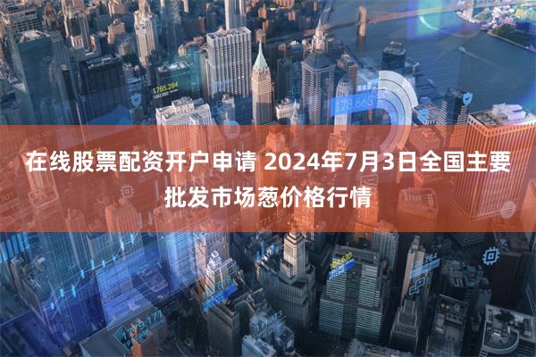 在线股票配资开户申请 2024年7月3日全国主要批发市场葱价格行情