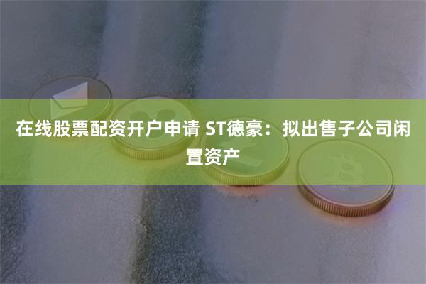 在线股票配资开户申请 ST德豪：拟出售子公司闲置资产