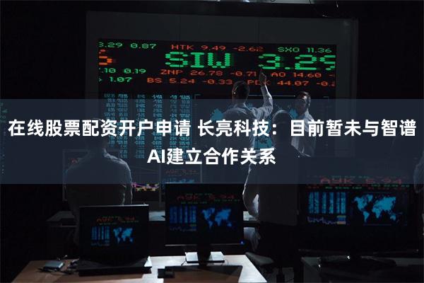 在线股票配资开户申请 长亮科技：目前暂未与智谱AI建立合作关系