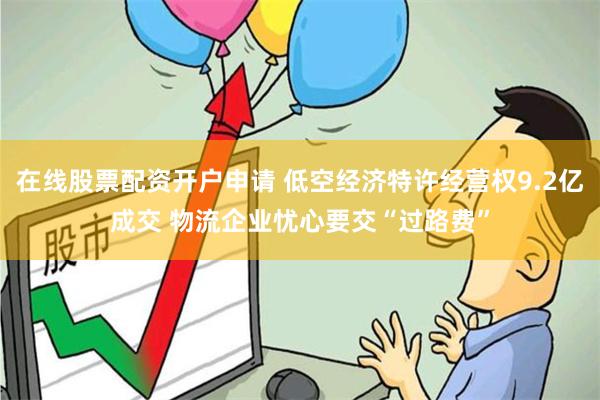 在线股票配资开户申请 低空经济特许经营权9.2亿成交 物流企业忧心要交“过路费”